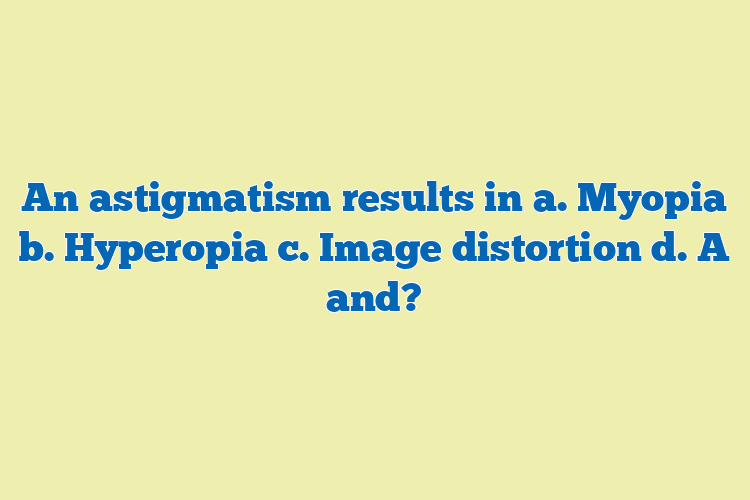An astigmatism results in a. Myopia b. Hyperopia c. Image distortion d. A and?