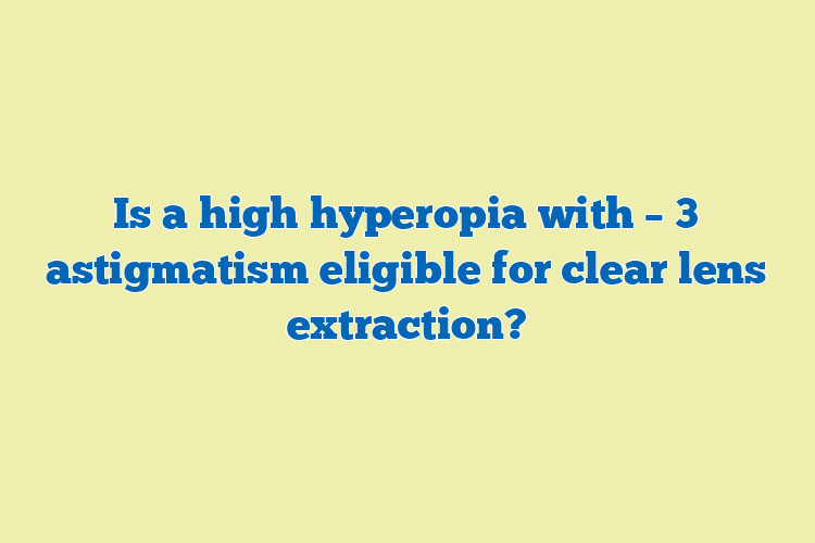 Is a high hyperopia with – 3 astigmatism eligible for clear lens extraction?